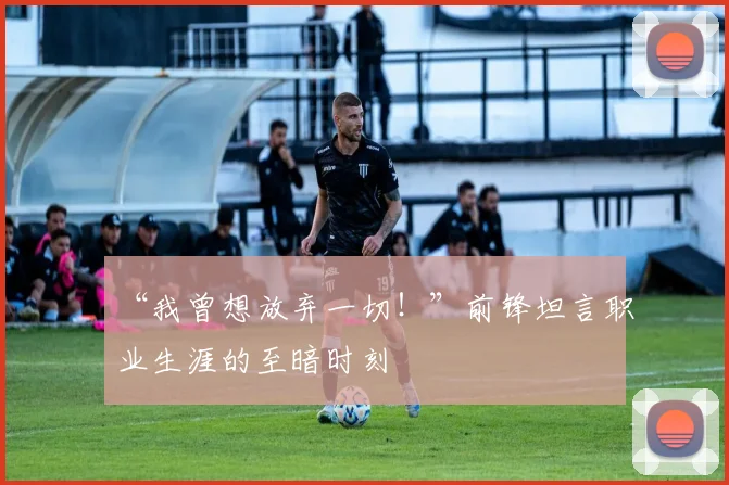 “我曾想放弃一切!”前锋坦言职业生涯的至暗时刻