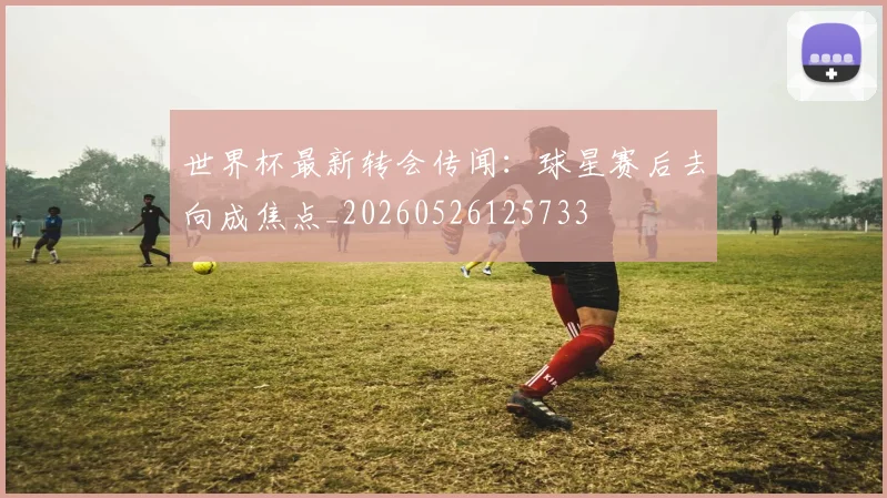 世界杯最新转会传闻:球星赛后去向成焦点_20260526125733