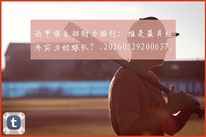 西甲俱乐部财力排行：谁是最具经济实力的球队？_20260529200637_20260610170157