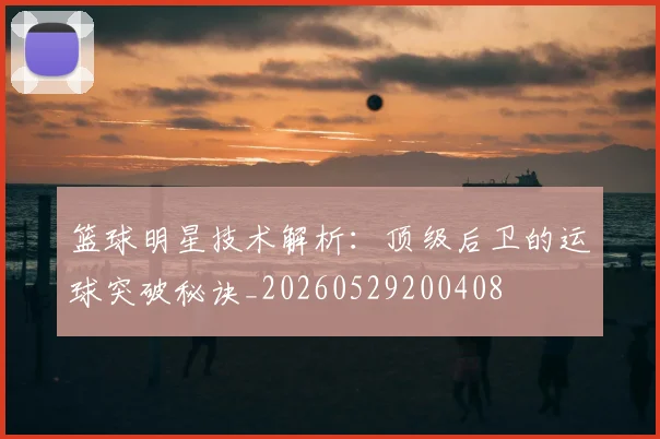 篮球明星技术解析：顶级后卫的运球突破秘诀_20260529200408