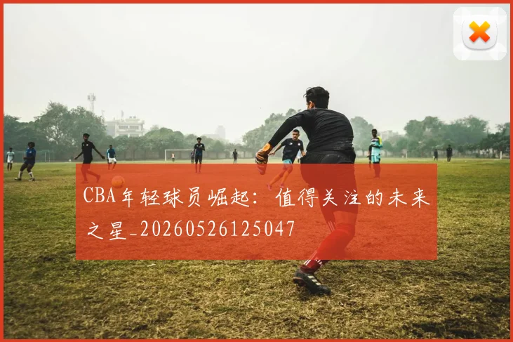 CBA年轻球员崛起：值得关注的未来之星_20260526125047