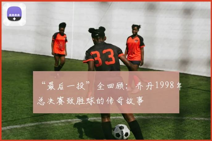 “最后一投”全回顾:乔丹1998年总决赛致胜球的传奇故事