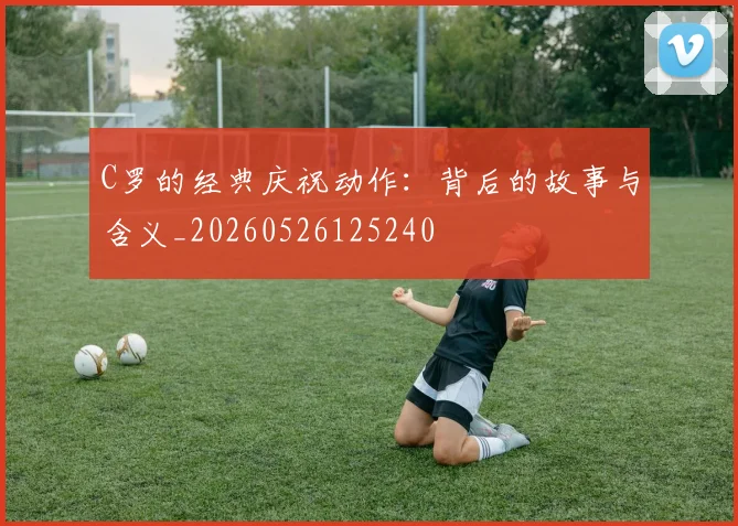 C罗的经典庆祝动作:背后的故事与含义_20260526125240
