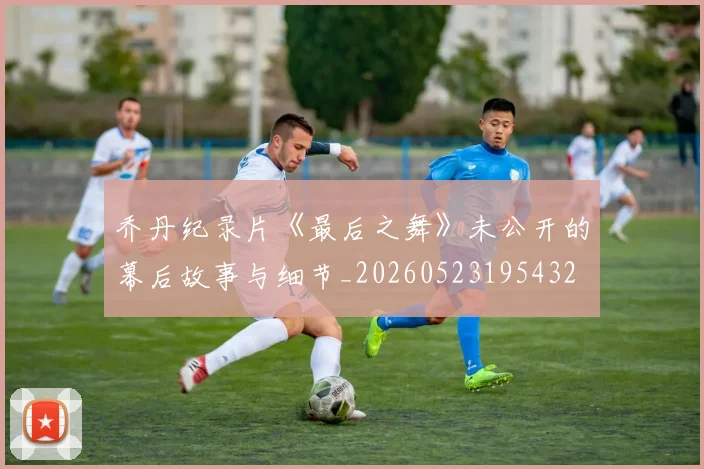 乔丹纪录片《最后之舞》未公开的幕后故事与细节_20260523195432
