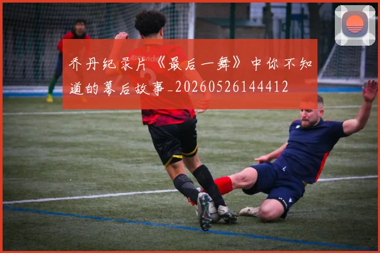 乔丹纪录片《最后一舞》中你不知道的幕后故事_20260526144412