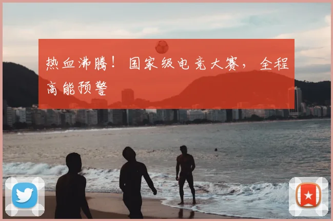热血沸腾！国家级电竞大赛，全程高能预警