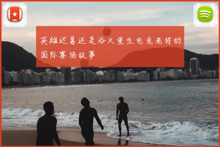 英雄迟暮还是浴火重生电竞老将的国际赛场故事