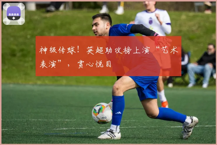 神级传球！英超助攻榜上演“艺术表演”，赏心悦目