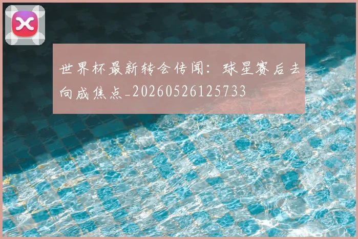 世界杯最新转会传闻:球星赛后去向成焦点_20260526125733