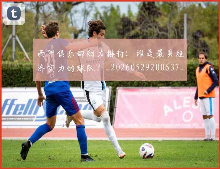 西甲俱乐部财力排行:谁是最具经济实力的球队?_20260529200637_20260610170157