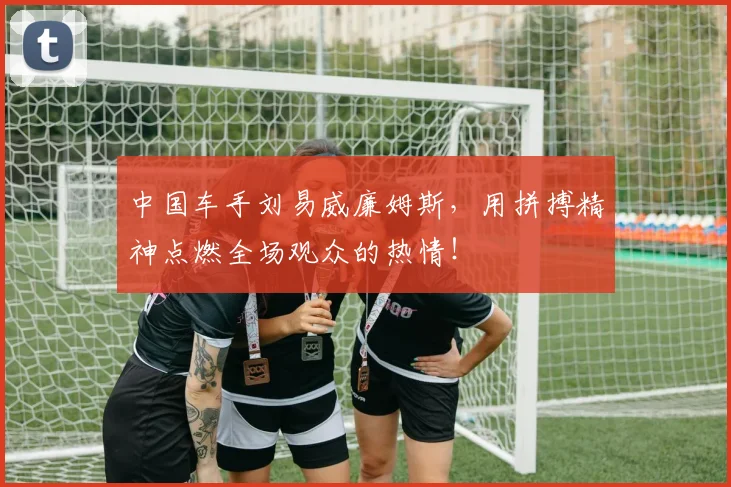 中国车手刘易威廉姆斯，用拼搏精神点燃全场观众的热情！