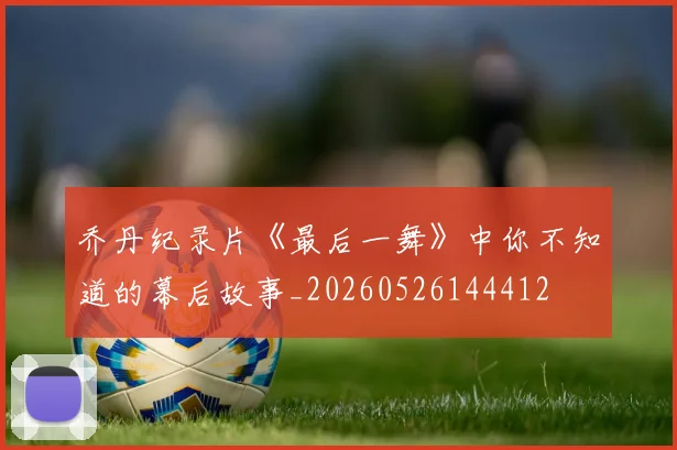 乔丹纪录片《最后一舞》中你不知道的幕后故事_20260526144412