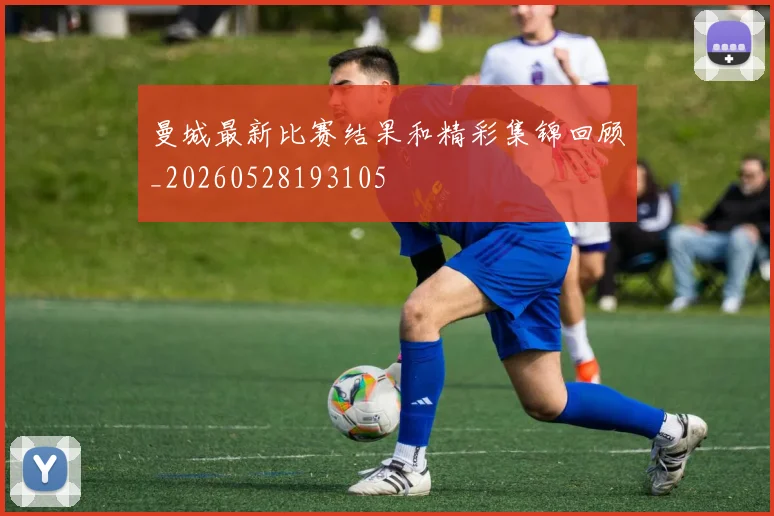 曼城最新比赛结果和精彩集锦回顾_20260528193105