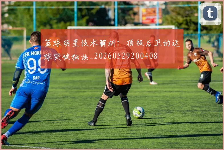 篮球明星技术解析：顶级后卫的运球突破秘诀_20260529200408